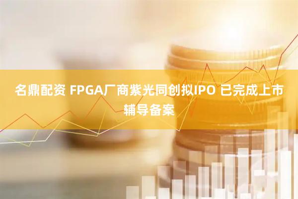 名鼎配资 FPGA厂商紫光同创拟IPO 已完成上市辅导备案