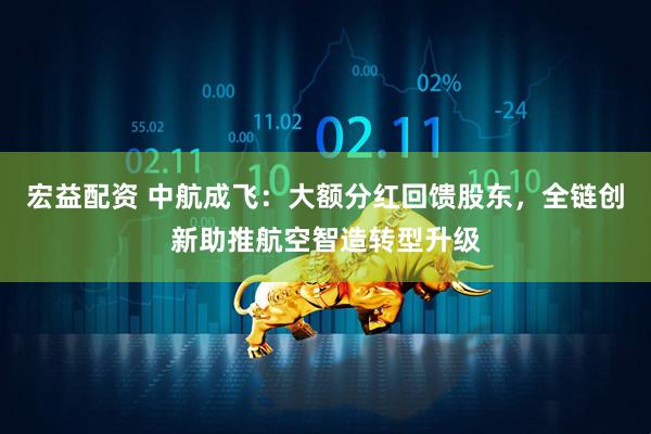 宏益配资 中航成飞：大额分红回馈股东，全链创新助推航空智造转型升级