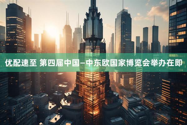 优配速至 第四届中国—中东欧国家博览会举办在即