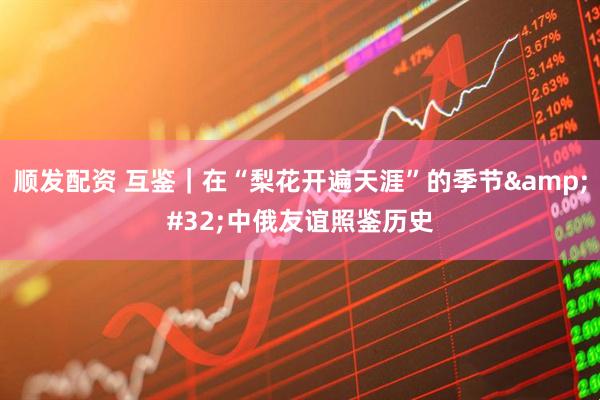 顺发配资 互鉴｜在“梨花开遍天涯”的季节&#32;中俄友谊照鉴历史