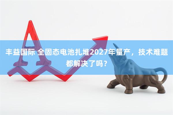 丰益国际 全固态电池扎堆2027年量产，技术难题都解决了吗？