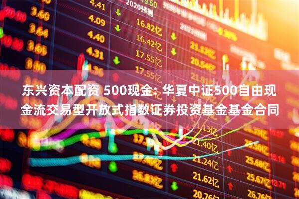 东兴资本配资 500现金: 华夏中证500自由现金流交易型开放式指数证券投资基金基金合同