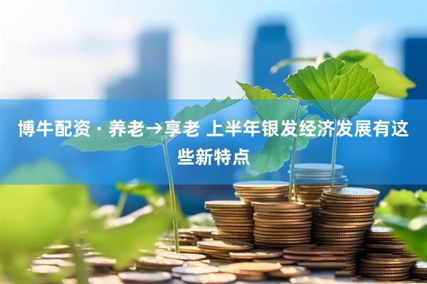 博牛配资 · 养老→享老 上半年银发经济发展有这些新特点