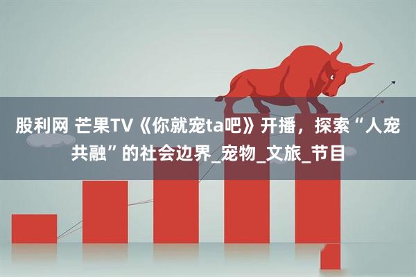 股利网 芒果TV《你就宠ta吧》开播，探索“人宠共融”的社会边界_宠物_文旅_节目