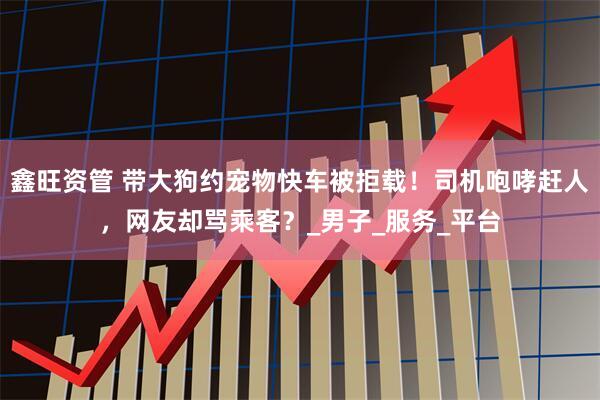鑫旺资管 带大狗约宠物快车被拒载！司机咆哮赶人，网友却骂乘客？_男子_服务_平台