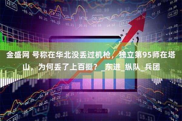 金盛网 号称在华北没丢过机枪，独立第95师在塔山，为何丢了上百挺？_东进_纵队_兵团