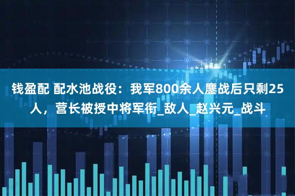 钱盈配 配水池战役：我军800余人鏖战后只剩25人，营长被授中将军衔_敌人_赵兴元_战斗