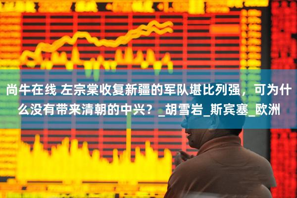 尚牛在线 左宗棠收复新疆的军队堪比列强，可为什么没有带来清朝的中兴？_胡雪岩_斯宾塞_欧洲