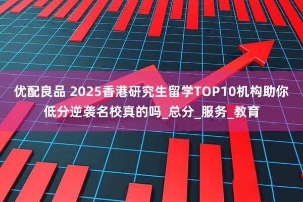 优配良品 2025香港研究生留学TOP10机构助你低分逆袭名校真的吗_总分_服务_教育