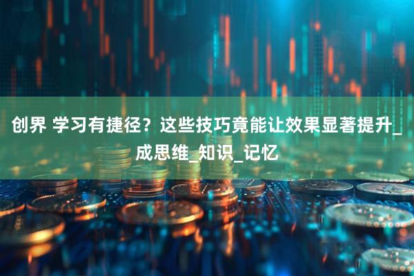 创界 学习有捷径？这些技巧竟能让效果显著提升_成思维_知识_记忆