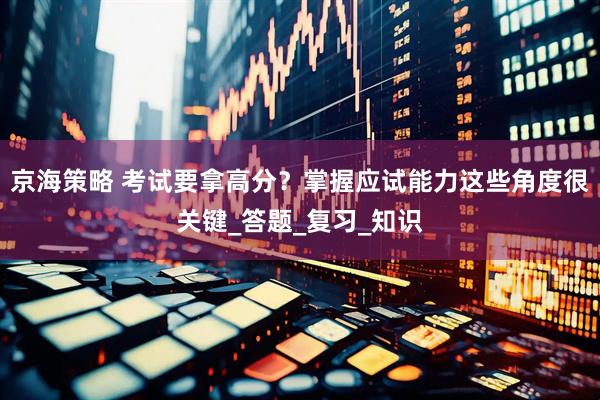 京海策略 考试要拿高分？掌握应试能力这些角度很关键_答题_复习_知识