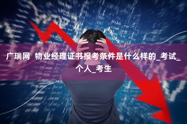 广瑞网  物业经理证书报考条件是什么样的_考试_个人_考生