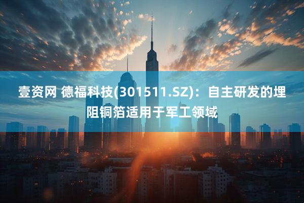 壹资网 德福科技(301511.SZ)：自主研发的埋阻铜箔适用于军工领域