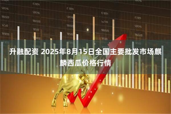 升融配资 2025年8月15日全国主要批发市场麒麟西瓜价格行情