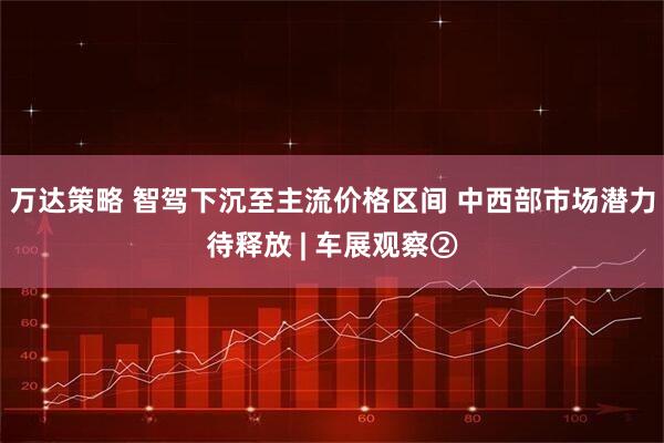 万达策略 智驾下沉至主流价格区间 中西部市场潜力待释放 | 车展观察②