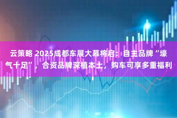 云策略 2025成都车展大幕将启：自主品牌“壕气十足”，合资品牌深植本土，购车可享多重福利