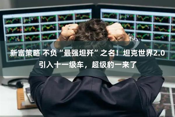 新富策略 不负“最强坦歼”之名！坦克世界2.0引入十一级车，超级豹一来了