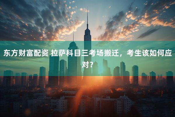 东方财富配资 拉萨科目三考场搬迁，考生该如何应对？