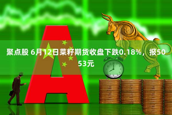 聚点股 6月12日菜籽期货收盘下跌0.18%，报5053元