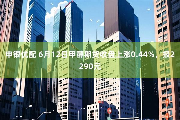 申银优配 6月12日甲醇期货收盘上涨0.44%，报2290元