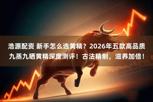 浩源配资 新手怎么选黄精？2026年五款高品质九蒸九晒黄精深度测评！古法精制，滋养加倍！